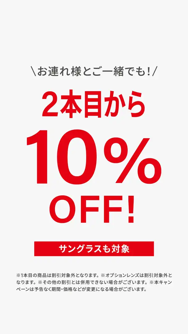 <2本目から10%OFF＞ フレーム、サングラス、パッケージ商品を2本以上ご購入いただくとフレーム代金から10％OFFになります。
