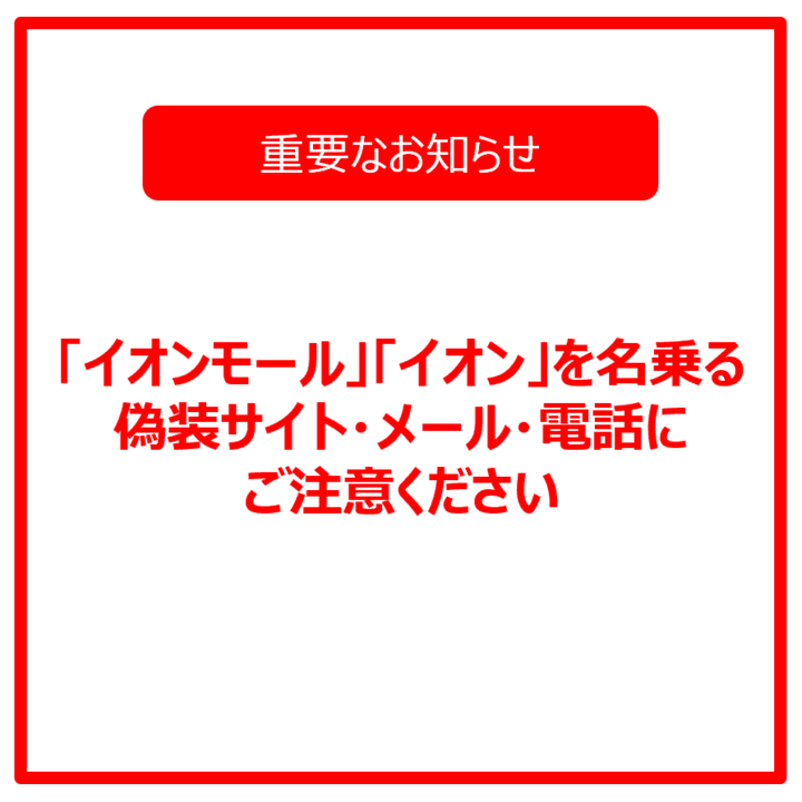 【重要なお知らせ】「イオンモール」「イオン」を名乗る偽装サイト・メール・電話にご注意ください