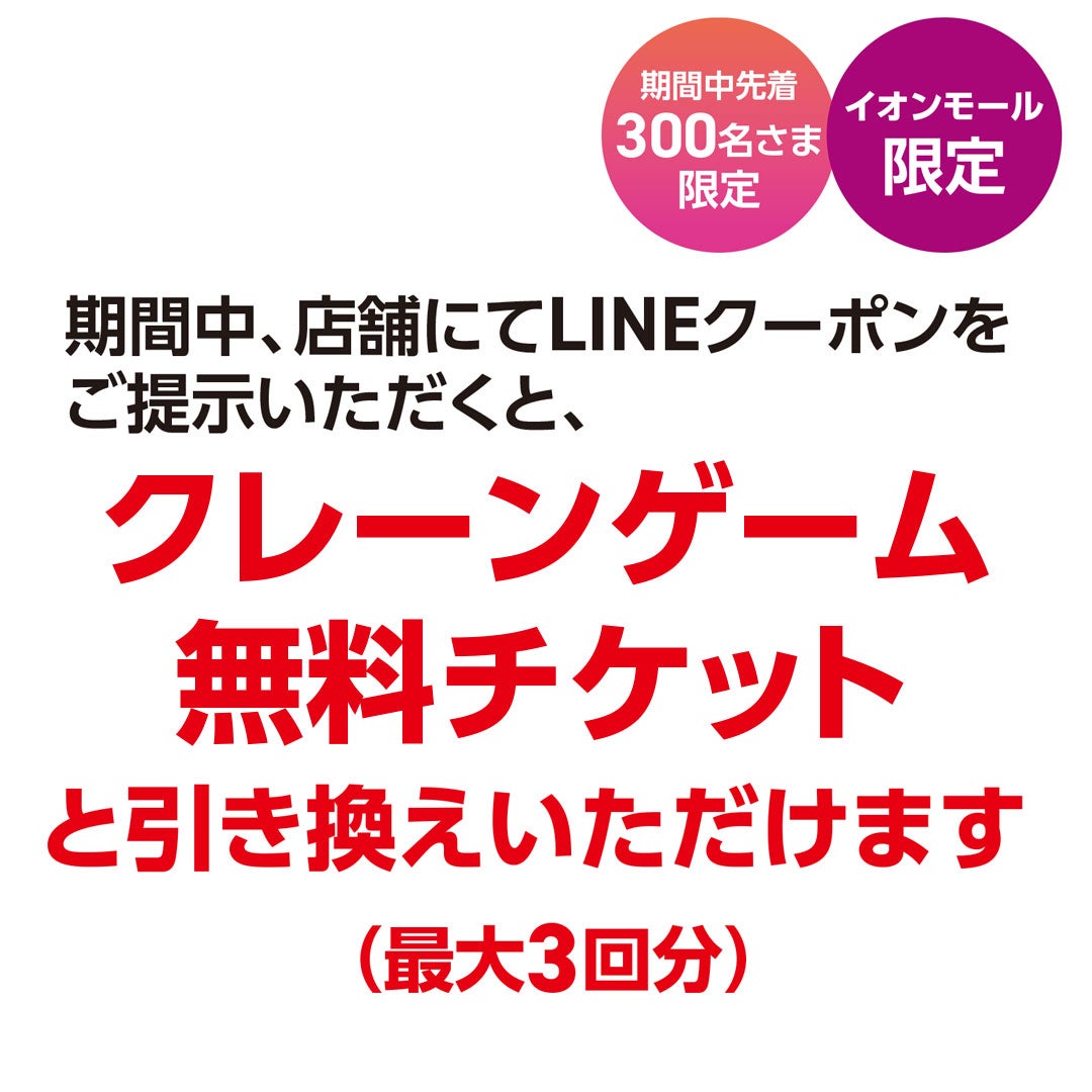 期間中、店舗にてLINEクーポンをご提示いただくと、クレーンゲーム無料チケット （最大3回分）と引き換えいただけます！（期間中先着 300名さま限定／イオンモール限定）
